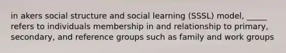 in akers social structure and social learning (SSSL) model, _____ refers to individuals membership in and relationship to primary, secondary, and reference groups such as family and work groups