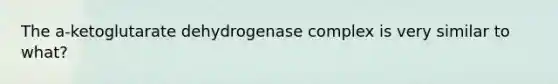 The a-ketoglutarate dehydrogenase complex is very similar to what?