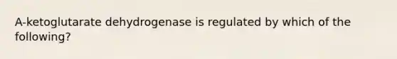 A-ketoglutarate dehydrogenase is regulated by which of the following?