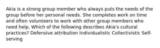 Akia is a strong group member who always puts the needs of the group before her personal needs. She completes work on time and often volunteers to work with other group members who need help. Which of the following describes Akia's cultural practices? Defensive attribution Individualistic Collectivistic Self-serving