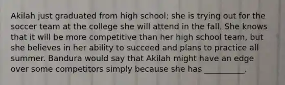 Akilah just graduated from high school; she is trying out for the soccer team at the college she will attend in the fall. She knows that it will be more competitive than her high school team, but she believes in her ability to succeed and plans to practice all summer. Bandura would say that Akilah might have an edge over some competitors simply because she has __________.