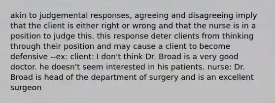 akin to judgemental responses, agreeing and disagreeing imply that the client is either right or wrong and that the nurse is in a position to judge this. this response deter clients from thinking through their position and may cause a client to become defensive --ex: client: I don't think Dr. Broad is a very good doctor. he doesn't seem interested in his patients. nurse: Dr. Broad is head of the department of surgery and is an excellent surgeon