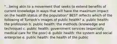 "...being akin to a movement that seeks to extend benefits of current knowledge in ways that will have the maximum impact on the health status of the population" BEST reflects which of the following of Turnock's images of public health? a. public health: the profession b. public health: the methods (knowledge and technique) c. public health: government services (especially medical care for the poor) d. public health: the system and social enterprise e. public health: the health of the public