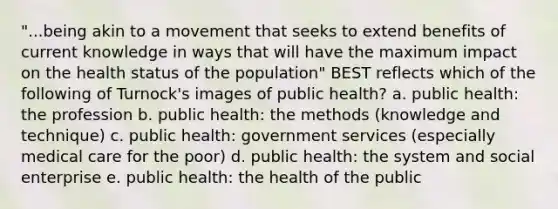 "...being akin to a movement that seeks to extend benefits of current knowledge in ways that will have the maximum impact on the health status of the population" BEST reflects which of the following of Turnock's images of public health? a. public health: the profession b. public health: the methods (knowledge and technique) c. public health: government services (especially medical care for the poor) d. public health: the system and social enterprise e. public health: the health of the public