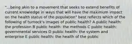 "...being akin to a movement that seeks to extend benefits of current knowledge in ways that will have the maximum impact on the health status of the population" best reflects which of the following of turnock's images of public health? A public health: the profession B public health: the methods C public health: governmental services D public health: the system and enterprise E public health: the health of the public