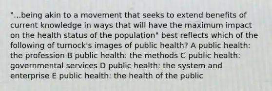 "...being akin to a movement that seeks to extend benefits of current knowledge in ways that will have the maximum impact on the health status of the population" best reflects which of the following of turnock's images of public health? A public health: the profession B public health: the methods C public health: governmental services D public health: the system and enterprise E public health: the health of the public