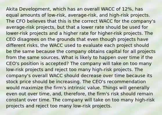 Akita Development, which has an overall WACC of 12%, has equal amounts of low-risk, average-risk, and high-risk projects. The CFO believes that this is the correct WACC for the company's average-risk projects, but that a lower rate should be used for lower-risk projects and a higher rate for higher-risk projects. The CEO disagrees on the grounds that even though projects have different risks, the WACC used to evaluate each project should be the same because the company obtains capital for all projects from the same sources. What is likely to happen over time if the CEO's position is accepted? The company will take on too many low-risk projects and reject too many high-risk projects. The company's overall WACC should decrease over time because its stock price should be increasing. The CEO's recommendation would maximize the firm's intrinsic value. Things will generally even out over time, and, therefore, the firm's risk should remain constant over time. The company will take on too many high-risk projects and reject too many low-risk projects.