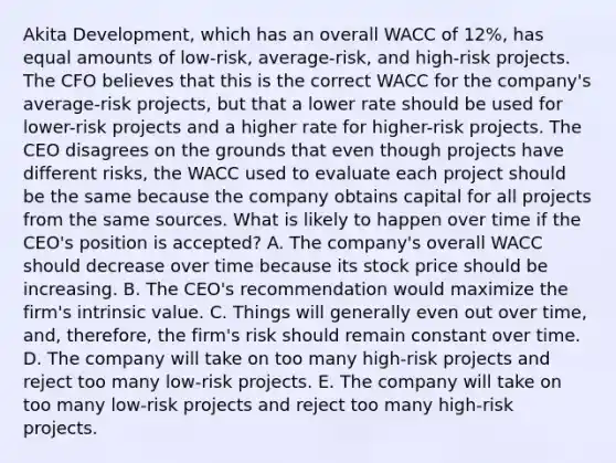 Akita Development, which has an overall WACC of 12%, has equal amounts of low-risk, average-risk, and high-risk projects. The CFO believes that this is the correct WACC for the company's average-risk projects, but that a lower rate should be used for lower-risk projects and a higher rate for higher-risk projects. The CEO disagrees on the grounds that even though projects have different risks, the WACC used to evaluate each project should be the same because the company obtains capital for all projects from the same sources. What is likely to happen over time if the CEO's position is accepted? A. The company's overall WACC should decrease over time because its stock price should be increasing. B. The CEO's recommendation would maximize the firm's intrinsic value. C. Things will generally even out over time, and, therefore, the firm's risk should remain constant over time. D. The company will take on too many high-risk projects and reject too many low-risk projects. E. The company will take on too many low-risk projects and reject too many high-risk projects.