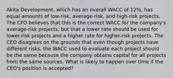 Akita Development, which has an overall WACC of 12%, has equal amounts of low-risk, average-risk, and high-risk projects. The CFO believes that this is the correct WACC for the company's average-risk projects, but that a lower rate should be used for lower-risk projects and a higher rate for higher-risk projects. The CEO disagrees on the grounds that even though projects have different risks, the WACC used to evaluate each project should be the same because the company obtains capital for all projects from the same sources. What is likely to happen over time if the CEO's position is accepted?