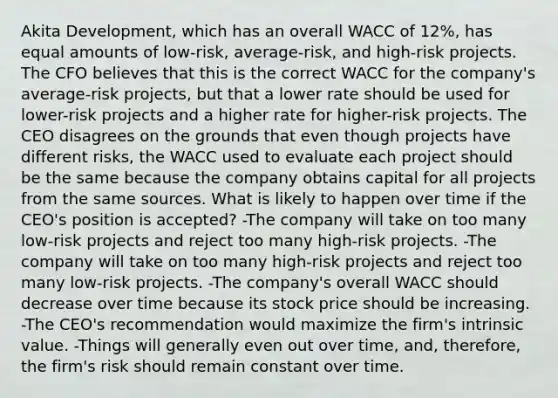 Akita Development, which has an overall WACC of 12%, has equal amounts of low-risk, average-risk, and high-risk projects. The CFO believes that this is the correct WACC for the company's average-risk projects, but that a lower rate should be used for lower-risk projects and a higher rate for higher-risk projects. The CEO disagrees on the grounds that even though projects have different risks, the WACC used to evaluate each project should be the same because the company obtains capital for all projects from the same sources. What is likely to happen over time if the CEO's position is accepted? -The company will take on too many low-risk projects and reject too many high-risk projects. -The company will take on too many high-risk projects and reject too many low-risk projects. -The company's overall WACC should decrease over time because its stock price should be increasing. -The CEO's recommendation would maximize the firm's intrinsic value. -Things will generally even out over time, and, therefore, the firm's risk should remain constant over time.