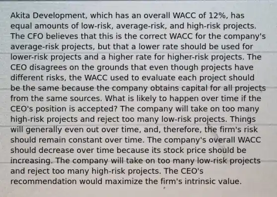 Akita Development, which has an overall WACC of 12%, has equal amounts of low-risk, average-risk, and high-risk projects. The CFO believes that this is the correct WACC for the company's average-risk projects, but that a lower rate should be used for lower-risk projects and a higher rate for higher-risk projects. The CEO disagrees on the grounds that even though projects have different risks, the WACC used to evaluate each project should be the same because the company obtains capital for all projects from the same sources. What is likely to happen over time if the CEO's position is accepted? The company will take on too many high-risk projects and reject too many low-risk projects. Things will generally even out over time, and, therefore, the firm's risk should remain constant over time. The company's overall WACC should decrease over time because its stock price should be increasing. The company will take on too many low-risk projects and reject too many high-risk projects. The CEO's recommendation would maximize the firm's intrinsic value.