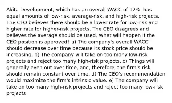 Akita Development, which has an overall WACC of 12%, has equal amounts of low-risk, average-risk, and high-risk projects. The CFO believes there should be a lower rate for low-risk and higher rate for higher-risk projects. The CEO disagrees and believes the average should be used. What will happen if the CEO position is approved? a) The company's overall WACC should decrease over time because its stock price should be increasing. b) The company will take on too many low-risk projects and reject too many high-risk projects. c) Things will generally even out over time, and, therefore, the firm's risk should remain constant over time. d) The CEO's recommendation would maximize the firm's intrinsic value. e) The company will take on too many high-risk projects and reject too many low-risk projects