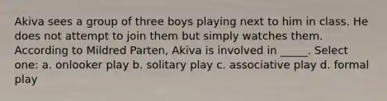 Akiva sees a group of three boys playing next to him in class. He does not attempt to join them but simply watches them. According to Mildred Parten, Akiva is involved in _____. Select one: a. onlooker play b. solitary play c. associative play d. formal play