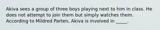 Akiva sees a group of three boys playing next to him in class. He does not attempt to join them but simply watches them. According to Mildred Parten, Akiva is involved in _____.