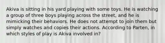 Akiva is sitting in his yard playing with some toys. He is watching a group of three boys playing across the street, and he is mimicking their behaviors. He does not attempt to join them but simply watches and copies their actions. According to Parten, in which styles of play is Akiva involved in?