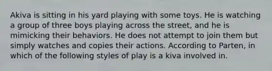 Akiva is sitting in his yard playing with some toys. He is watching a group of three boys playing across the street, and he is mimicking their behaviors. He does not attempt to join them but simply watches and copies their actions. According to Parten, in which of the following styles of play is a kiva involved in.