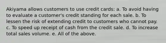 Akiyama allows customers to use credit cards: a. To avoid having to evaluate a customer's credit standing for each sale. b. To lessen the risk of extending credit to customers who cannot pay. c. To speed up receipt of cash from the credit sale. d. To increase total sales volume. e. All of the above.