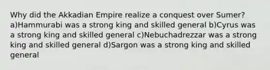 Why did the Akkadian Empire realize a conquest over Sumer? a)Hammurabi was a strong king and skilled general b)Cyrus was a strong king and skilled general c)Nebuchadrezzar was a strong king and skilled general d)Sargon was a strong king and skilled general