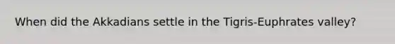 When did the Akkadians settle in the Tigris-Euphrates valley?