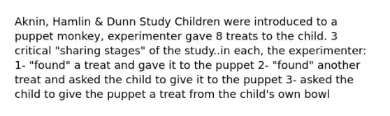 Aknin, Hamlin & Dunn Study Children were introduced to a puppet monkey, experimenter gave 8 treats to the child. 3 critical "sharing stages" of the study..in each, the experimenter: 1- "found" a treat and gave it to the puppet 2- "found" another treat and asked the child to give it to the puppet 3- asked the child to give the puppet a treat from the child's own bowl