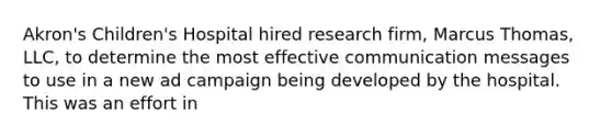 Akron's Children's Hospital hired research firm, Marcus Thomas, LLC, to determine the most effective communication messages to use in a new ad campaign being developed by the hospital. This was an effort in