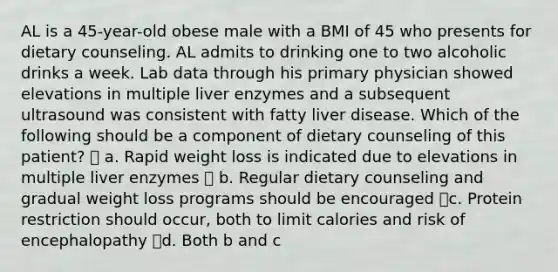 AL is a 45-year-old obese male with a BMI of 45 who presents for dietary counseling. AL admits to drinking one to two alcoholic drinks a week. Lab data through his primary physician showed elevations in multiple liver enzymes and a subsequent ultrasound was consistent with fatty liver disease. Which of the following should be a component of dietary counseling of this patient?  a. Rapid weight loss is indicated due to elevations in multiple liver enzymes  b. Regular dietary counseling and gradual weight loss programs should be encouraged c. Protein restriction should occur, both to limit calories and risk of encephalopathy d. Both b and c