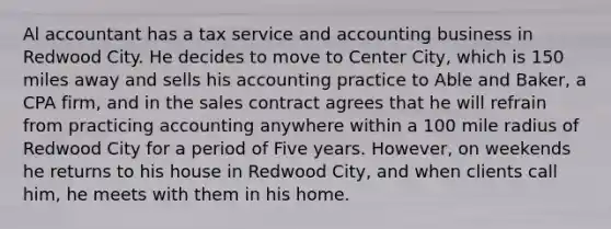 Al accountant has a tax service and accounting business in Redwood City. He decides to move to Center City, which is 150 miles away and sells his accounting practice to Able and Baker, a CPA firm, and in the sales contract agrees that he will refrain from practicing accounting anywhere within a 100 mile radius of Redwood City for a period of Five years. However, on weekends he returns to his house in Redwood City, and when clients call him, he meets with them in his home.