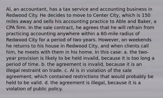 Al, an accountant, has a tax service and accounting business in Redwood City. He decides to move to Center City, which is 150 miles away and sells his accounting practice to Able and Baker, a CPA firm. In the sale contract, he agrees that he will refrain from practicing accounting anywhere within a 60-mile radius of Redwood City for a period of two years. However, on weekends he returns to his house in Redwood City, and when clients call him, he meets with them in his home. In this case: a. the two-year provision is likely to be held invalid, because it is too long a period of time. b. the agreement is invalid, because it is an illegal restraint on trade. c. Al is in violation of the sale agreement, which contained restrictions that would probably be held to be valid. d. the agreement is illegal, because it is a violation of public policy.