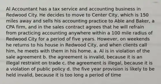 Al Accountant has a tax service and accounting business in Redwood City. He decides to move to Center City, which is 150 miles away and sells his accounting practice to Able and Baker, a CPA firm, and in the sales contract agrees that he will refrain from practicing accounting anywhere within a 100 mile radius of Redwood City for a period of five years. However, on weekends he returns to his house in Redwood City, and when clients call him, he meets with them in his home. a. Al is in violation of the sale agreement b. the agreement is invalid, because it is an illegal restraint on trade c. the agreement is illegal, because it is a violation of public policy d. the five year provision is likely to be held invalid, because it is too long a period of time