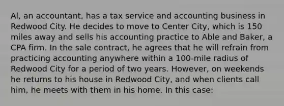 Al, an accountant, has a tax service and accounting business in Redwood City. He decides to move to Center City, which is 150 miles away and sells his accounting practice to Able and Baker, a CPA firm. In the sale contract, he agrees that he will refrain from practicing accounting anywhere within a 100-mile radius of Redwood City for a period of two years. However, on weekends he returns to his house in Redwood City, and when clients call him, he meets with them in his home. In this case: