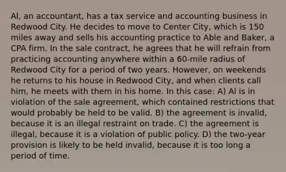 Al, an accountant, has a tax service and accounting business in Redwood City. He decides to move to Center City, which is 150 miles away and sells his accounting practice to Able and Baker, a CPA firm. In the sale contract, he agrees that he will refrain from practicing accounting anywhere within a 60-mile radius of Redwood City for a period of two years. However, on weekends he returns to his house in Redwood City, and when clients call him, he meets with them in his home. In this case: A) Al is in violation of the sale agreement, which contained restrictions that would probably be held to be valid. B) the agreement is invalid, because it is an illegal restraint on trade. C) the agreement is illegal, because it is a violation of public policy. D) the two-year provision is likely to be held invalid, because it is too long a period of time.