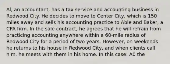 Al, an accountant, has a tax service and accounting business in Redwood City. He decides to move to Center City, which is 150 miles away and sells his accounting practice to Able and Baker, a CPA firm. In the sale contract, he agrees that he will refrain from practicing accounting anywhere within a 60-mile radius of Redwood City for a period of two years. However, on weekends he returns to his house in Redwood City, and when clients call him, he meets with them in his home. In this case: A0 the