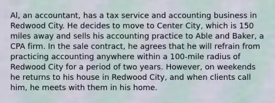 Al, an accountant, has a tax service and accounting business in Redwood City. He decides to move to Center City, which is 150 miles away and sells his accounting practice to Able and Baker, a CPA firm. In the sale contract, he agrees that he will refrain from practicing accounting anywhere within a 100-mile radius of Redwood City for a period of two years. However, on weekends he returns to his house in Redwood City, and when clients call him, he meets with them in his home.