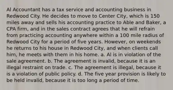 Al Accountant has a tax service and accounting business in Redwood City. He decides to move to Center City, which is 150 miles away and sells his accounting practice to Able and Baker, a CPA firm, and in the sales contract agrees that he will refrain from practicing accounting anywhere within a 100 mile radius of Redwood City for a period of five years. However, on weekends he returns to his house in Redwood City, and when clients call him, he meets with them in his home. a. Al is in violation of the sale agreement. b. The agreement is invalid, because it is an illegal restraint on trade. c. The agreement is illegal, because it is a violation of public policy. d. The five year provision is likely to be held invalid, because it is too long a period of time.