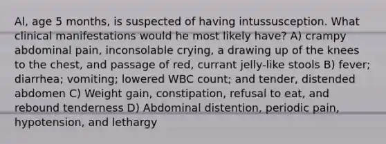 Al, age 5 months, is suspected of having intussusception. What clinical manifestations would he most likely have? A) crampy abdominal pain, inconsolable crying, a drawing up of the knees to the chest, and passage of red, currant jelly-like stools B) fever; diarrhea; vomiting; lowered WBC count; and tender, distended abdomen C) Weight gain, constipation, refusal to eat, and rebound tenderness D) Abdominal distention, periodic pain, hypotension, and lethargy