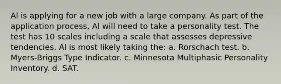 Al is applying for a new job with a large company. As part of the application process, Al will need to take a personality test. The test has 10 scales including a scale that assesses depressive tendencies. Al is most likely taking the: a. Rorschach test. b. Myers-Briggs Type Indicator. c. Minnesota Multiphasic Personality Inventory. d. SAT.