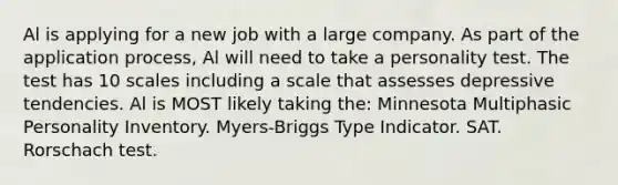 Al is applying for a new job with a large company. As part of the application process, Al will need to take a personality test. The test has 10 scales including a scale that assesses depressive tendencies. Al is MOST likely taking the: Minnesota Multiphasic Personality Inventory. Myers-Briggs Type Indicator. SAT. Rorschach test.