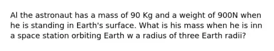 Al the astronaut has a mass of 90 Kg and a weight of 900N when he is standing in Earth's surface. What is his mass when he is inn a space station orbiting Earth w a radius of three Earth radii?