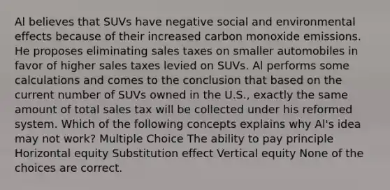 Al believes that SUVs have negative social and environmental effects because of their increased carbon monoxide emissions. He proposes eliminating sales taxes on smaller automobiles in favor of higher sales taxes levied on SUVs. Al performs some calculations and comes to the conclusion that based on the current number of SUVs owned in the U.S., exactly the same amount of total sales tax will be collected under his reformed system. Which of the following concepts explains why Al's idea may not work? Multiple Choice The ability to pay principle Horizontal equity Substitution effect Vertical equity None of the choices are correct.