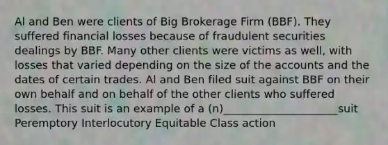 Al and Ben were clients of Big Brokerage Firm (BBF). They suffered financial losses because of fraudulent securities dealings by BBF. Many other clients were victims as well, with losses that varied depending on the size of the accounts and the dates of certain trades. Al and Ben filed suit against BBF on their own behalf and on behalf of the other clients who suffered losses. This suit is an example of a (n)_____________________suit Peremptory Interlocutory Equitable Class action