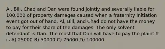 Al, Bill, Chad and Dan were found jointly and severally liable for 100,000 of property damages caused when a fraternity initiation event got out of hand. Al, Bill, and Chad do not have the money to pay for their share of the damages. The only solvent defendant is Dan. The most that Dan will have to pay the plaintiff is A) 25000 B) 50000 C) 75000 D) 100000