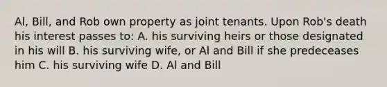 Al, Bill, and Rob own property as joint tenants. Upon Rob's death his interest passes to: A. his surviving heirs or those designated in his will B. his surviving wife, or Al and Bill if she predeceases him C. his surviving wife D. Al and Bill