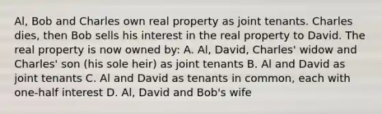 Al, Bob and Charles own real property as joint tenants. Charles dies, then Bob sells his interest in the real property to David. The real property is now owned by: A. Al, David, Charles' widow and Charles' son (his sole heir) as joint tenants B. Al and David as joint tenants C. Al and David as tenants in common, each with one-half interest D. Al, David and Bob's wife