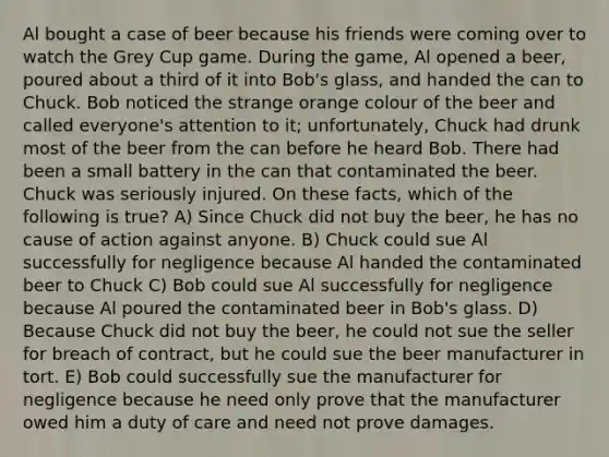 Al bought a case of beer because his friends were coming over to watch the Grey Cup game. During the game, Al opened a beer, poured about a third of it into Bob's glass, and handed the can to Chuck. Bob noticed the strange orange colour of the beer and called everyone's attention to it; unfortunately, Chuck had drunk most of the beer from the can before he heard Bob. There had been a small battery in the can that contaminated the beer. Chuck was seriously injured. On these facts, which of the following is true? A) Since Chuck did not buy the beer, he has no cause of action against anyone. B) Chuck could sue Al successfully for negligence because Al handed the contaminated beer to Chuck C) Bob could sue Al successfully for negligence because Al poured the contaminated beer in Bob's glass. D) Because Chuck did not buy the beer, he could not sue the seller for breach of contract, but he could sue the beer manufacturer in tort. E) Bob could successfully sue the manufacturer for negligence because he need only prove that the manufacturer owed him a duty of care and need not prove damages.