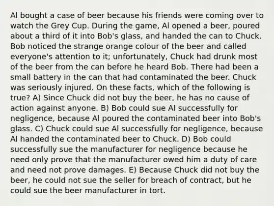 Al bought a case of beer because his friends were coming over to watch the Grey Cup. During the game, Al opened a beer, poured about a third of it into Bob's glass, and handed the can to Chuck. Bob noticed the strange orange colour of the beer and called everyone's attention to it; unfortunately, Chuck had drunk most of the beer from the can before he heard Bob. There had been a small battery in the can that had contaminated the beer. Chuck was seriously injured. On these facts, which of the following is true? A) Since Chuck did not buy the beer, he has no cause of action against anyone. B) Bob could sue Al successfully for negligence, because Al poured the contaminated beer into Bob's glass. C) Chuck could sue Al successfully for negligence, because Al handed the contaminated beer to Chuck. D) Bob could successfully sue the manufacturer for negligence because he need only prove that the manufacturer owed him a duty of care and need not prove damages. E) Because Chuck did not buy the beer, he could not sue the seller for breach of contract, but he could sue the beer manufacturer in tort.