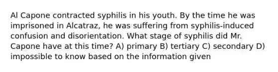 Al Capone contracted syphilis in his youth. By the time he was imprisoned in Alcatraz, he was suffering from syphilis-induced confusion and disorientation. What stage of syphilis did Mr. Capone have at this time? A) primary B) tertiary C) secondary D) impossible to know based on the information given