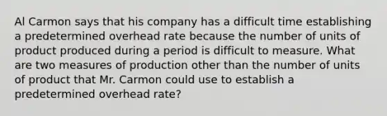 Al Carmon says that his company has a difficult time establishing a predetermined overhead rate because the number of units of product produced during a period is difficult to measure. What are two measures of production other than the number of units of product that Mr. Carmon could use to establish a predetermined overhead rate?