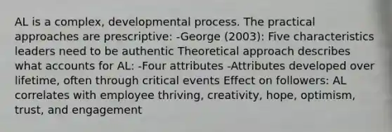 AL is a complex, developmental process. The practical approaches are prescriptive: -George (2003): Five characteristics leaders need to be authentic Theoretical approach describes what accounts for AL: -Four attributes -Attributes developed over lifetime, often through critical events Effect on followers: AL correlates with employee thriving, creativity, hope, optimism, trust, and engagement