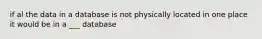 if al the data in a database is not physically located in one place it would be in a ___ database