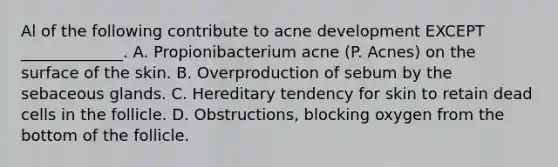 Al of the following contribute to acne development EXCEPT _____________. A. Propionibacterium acne (P. Acnes) on the surface of the skin. B. Overproduction of sebum by the sebaceous glands. C. Hereditary tendency for skin to retain dead cells in the follicle. D. Obstructions, blocking oxygen from the bottom of the follicle.